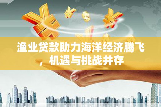 遵化渔业贷款助力海洋经济腾飞，机遇与挑战并存