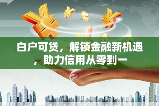遵化白户可贷，解锁金融新机遇，助力信用从零到一